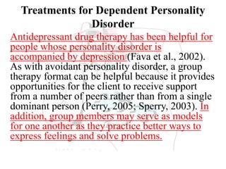 Treatments for Dependent Personality
Disorder
Antidepressant drug therapy has been helpful for
people whose personality disorder is
accompanied by depression (Fava et al., 2002).
As with avoidant personality disorder, a group
therapy format can be helpful because it provides
opportunities for the client to receive support
from a number of peers rather than from a single
dominant person (Perry, 2005; Sperry, 2003). In
addition, group members may serve as models
for one another as they practice better ways to
express feelings and solve problems.
 