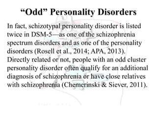 “Odd” Personality Disorders
In fact, schizotypal personality disorder is listed
twice in DSM-5—as one of the schizophrenia
spectrum disorders and as one of the personality
disorders (Rosell et al., 2014; APA, 2013).
Directly related or not, people with an odd cluster
personality disorder often qualify for an additional
diagnosis of schizophrenia or have close relatives
with schizophrenia (Chemerinski & Siever, 2011).
 