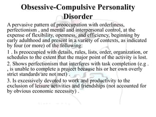 Obsessive-Compulsive Personality
Disorder
A pervasive pattern of preoccupation with orderliness,
perfectionism , and mental and interpersonal control, at the
expense of flexibility, openness, and efficiency, beginning by
early adulthood and present in a variety of contexts, as indicated
by four (or more) of the following:
1 . Is preoccupied with details, rules, lists, order, organization, or
schedules to the extent that the major point of the activity is lost.
2. Shows perfectionism that interferes with task completion (e.g .
, is unable to complete a project because his or her own overly
strict standards are not met) .
3. Is excessively devoted to work and productivity to the
exclusion of leisure activities and friendships (not accounted for
by obvious economic necessity) .
 