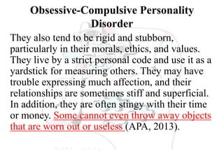 Obsessive-Compulsive Personality
Disorder
They also tend to be rigid and stubborn,
particularly in their morals, ethics, and values.
They live by a strict personal code and use it as a
yardstick for measuring others. They may have
trouble expressing much affection, and their
relationships are sometimes stiff and superficial.
In addition, they are often stingy with their time
or money. Some cannot even throw away objects
that are worn out or useless (APA, 2013).
 