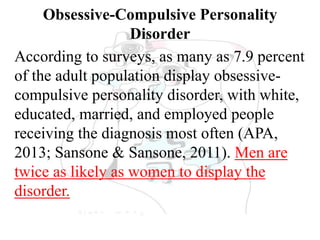 Obsessive-Compulsive Personality
Disorder
According to surveys, as many as 7.9 percent
of the adult population display obsessive-
compulsive personality disorder, with white,
educated, married, and employed people
receiving the diagnosis most often (APA,
2013; Sansone & Sansone, 2011). Men are
twice as likely as women to display the
disorder.
 