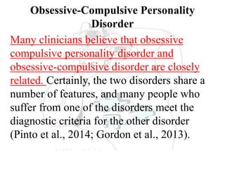 Obsessive-Compulsive Personality
Disorder
Many clinicians believe that obsessive
compulsive personality disorder and
obsessive-compulsive disorder are closely
related. Certainly, the two disorders share a
number of features, and many people who
suffer from one of the disorders meet the
diagnostic criteria for the other disorder
(Pinto et al., 2014; Gordon et al., 2013).
 