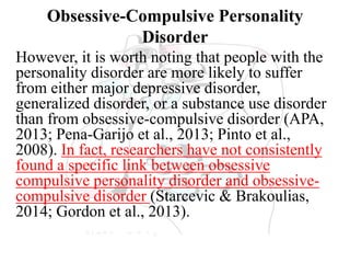 Obsessive-Compulsive Personality
Disorder
However, it is worth noting that people with the
personality disorder are more likely to suffer
from either major depressive disorder,
generalized disorder, or a substance use disorder
than from obsessive-compulsive disorder (APA,
2013; Pena-Garijo et al., 2013; Pinto et al.,
2008). In fact, researchers have not consistently
found a specific link between obsessive
compulsive personality disorder and obsessive-
compulsive disorder (Starcevic & Brakoulias,
2014; Gordon et al., 2013).
 