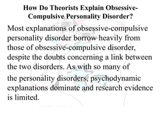 How Do Theorists Explain Obsessive-
Compulsive Personality Disorder?
Most explanations of obsessive-compulsive
personality disorder borrow heavily from
those of obsessive-compulsive disorder,
despite the doubts concerning a link between
the two disorders. As with so many of
the personality disorders, psychodynamic
explanations dominate and research evidence
is limited.
 