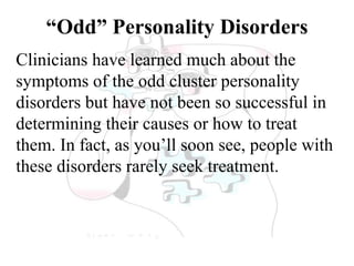 “Odd” Personality Disorders
Clinicians have learned much about the
symptoms of the odd cluster personality
disorders but have not been so successful in
determining their causes or how to treat
them. In fact, as you’ll soon see, people with
these disorders rarely seek treatment.
 