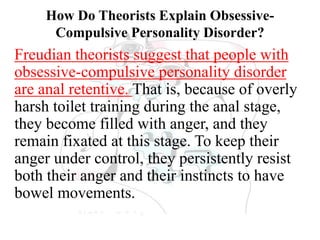 How Do Theorists Explain Obsessive-
Compulsive Personality Disorder?
Freudian theorists suggest that people with
obsessive-compulsive personality disorder
are anal retentive. That is, because of overly
harsh toilet training during the anal stage,
they become filled with anger, and they
remain fixated at this stage. To keep their
anger under control, they persistently resist
both their anger and their instincts to have
bowel movements.
 