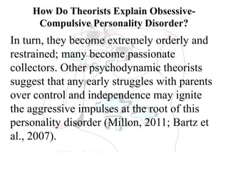 How Do Theorists Explain Obsessive-
Compulsive Personality Disorder?
In turn, they become extremely orderly and
restrained; many become passionate
collectors. Other psychodynamic theorists
suggest that any early struggles with parents
over control and independence may ignite
the aggressive impulses at the root of this
personality disorder (Millon, 2011; Bartz et
al., 2007).
 