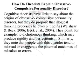 How Do Theorists Explain Obsessive-
Compulsive Personality Disorder?
Cognitive theorists have little to say about the
origins of obsessive- compulsive personality
disorder, but they do propose that illogical
thinking processes help keep it going (Weishaar
& Beck, 2006; Beck et al., 2004). They point, for
example, to dichotomous thinking, which may
produce rigidity and perfectionism. Similarly,
they note that people with this disorder tend to
misread or exaggerate the potential outcomes of
mistakes or errors.
 