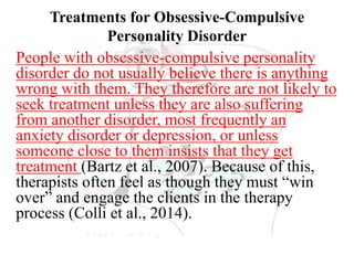 Treatments for Obsessive-Compulsive
Personality Disorder
People with obsessive-compulsive personality
disorder do not usually believe there is anything
wrong with them. They therefore are not likely to
seek treatment unless they are also suffering
from another disorder, most frequently an
anxiety disorder or depression, or unless
someone close to them insists that they get
treatment (Bartz et al., 2007). Because of this,
therapists often feel as though they must “win
over” and engage the clients in the therapy
process (Colli et al., 2014).
 