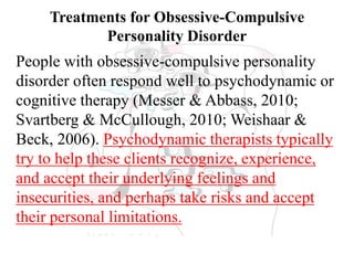 Treatments for Obsessive-Compulsive
Personality Disorder
People with obsessive-compulsive personality
disorder often respond well to psychodynamic or
cognitive therapy (Messer & Abbass, 2010;
Svartberg & McCullough, 2010; Weishaar &
Beck, 2006). Psychodynamic therapists typically
try to help these clients recognize, experience,
and accept their underlying feelings and
insecurities, and perhaps take risks and accept
their personal limitations.
 