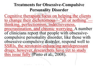Treatments for Obsessive-Compulsive
Personality Disorder
Cognitive therapists focus on helping the clients
to change their dichotomous—“all or nothing”—
thinking, perfectionism, indecisiveness,
procrastination, and chronic worrying. A number
of clinicians report that people with obsessive-
compulsive personality disorder, like those with
obsessive-compulsive disorder, respond well to
SSRIs, the serotonin-enhancing antidepressant
drugs; however, researchers have yet to study
this issue fully (Pinto et al., 2008).
 