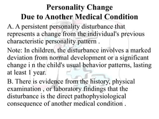 Personality Change
Due to Another Medical Condition
A. A persistent personality disturbance that
represents a change from the individual's previous
characteristic personality pattern .
Note: In children, the disturbance involves a marked
deviation from normal development or a significant
change i n the child's usual behavior patterns, lasting
at least 1 year.
B. There is evidence from the history, physical
examination , or laboratory findings that the
disturbance is the direct pathophysiological
consequence of another medical condition .
 