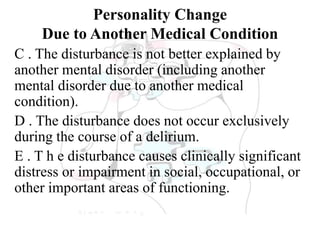 Personality Change
Due to Another Medical Condition
C . The disturbance is not better explained by
another mental disorder (including another
mental disorder due to another medical
condition).
D . The disturbance does not occur exclusively
during the course of a delirium.
E . T h e disturbance causes clinically significant
distress or impairment in social, occupational, or
other important areas of functioning.
 