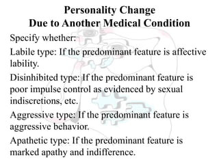 Personality Change
Due to Another Medical Condition
Specify whether:
Labile type: If the predominant feature is affective
lability.
Disinhibited type: If the predominant feature is
poor impulse control as evidenced by sexual
indiscretions, etc.
Aggressive type: If the predominant feature is
aggressive behavior.
Apathetic type: If the predominant feature is
marked apathy and indifference.
 