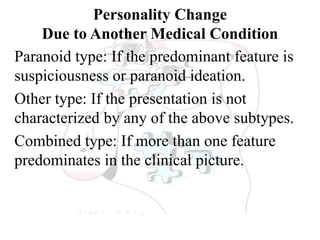 Personality Change
Due to Another Medical Condition
Paranoid type: If the predominant feature is
suspiciousness or paranoid ideation.
Other type: If the presentation is not
characterized by any of the above subtypes.
Combined type: If more than one feature
predominates in the clinical picture.
 