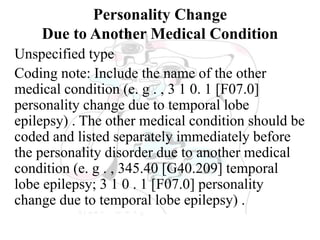 Personality Change
Due to Another Medical Condition
Unspecified type
Coding note: Include the name of the other
medical condition (e. g . , 3 1 0. 1 [F07.0]
personality change due to temporal lobe
epilepsy) . The other medical condition should be
coded and listed separately immediately before
the personality disorder due to another medical
condition (e. g . , 345.40 [G40.209] temporal
lobe epilepsy; 3 1 0 . 1 [F07.0] personality
change due to temporal lobe epilepsy) .
 