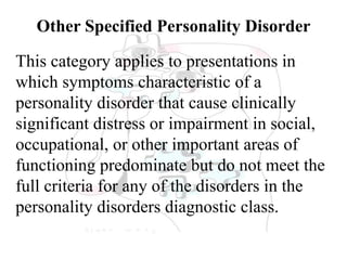 Other Specified Personality Disorder
This category applies to presentations in
which symptoms characteristic of a
personality disorder that cause clinically
significant distress or impairment in social,
occupational, or other important areas of
functioning predominate but do not meet the
full criteria for any of the disorders in the
personality disorders diagnostic class.
 