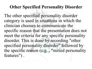 Other Specified Personality Disorder
The other specified personality disorder
category is used in situations in which the
clinician chooses to communicate the
specific reason that the presentation does not
meet the criteria for any specific personality
disorder. This is done by recording "other
specified personality disorder'' followed by
the specific reason (e.g. , "mixed personality
features") .
 