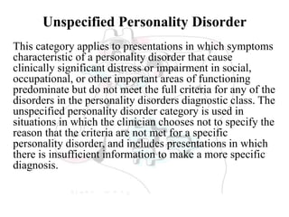 Unspecified Personality Disorder
This category applies to presentations in which symptoms
characteristic of a personality disorder that cause
clinically significant distress or impairment in social,
occupational, or other important areas of functioning
predominate but do not meet the full criteria for any of the
disorders in the personality disorders diagnostic class. The
unspecified personality disorder category is used in
situations in which the clinician chooses not to specify the
reason that the criteria are not met for a specific
personality disorder, and includes presentations in which
there is insufficient information to make a more specific
diagnosis.
 