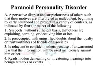 Paranoid Personality Disorder
A. A pervasive distrust and suspiciousness of others such
that their motives are interpreted as malevolent, beginning
by early adulthood and present in a variety of contexts, as
indicated by four (or more) of the following:
1 . Suspects, without sufficient basis, that others are
exploiting, harming, or deceiving him or her.
2. Is preoccupied with unjustified doubts about the loyalty
or trustworthiness of friends or associates.
3. Is reluctant to confide in others because of unwarranted
fear that the information will be used maliciously against
him or her.
4. Reads hidden demeaning or threatening meanings into
benign remarks or events.
 