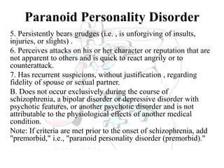 Paranoid Personality Disorder
5. Persistently bears grudges (i.e. , is unforgiving of insults,
injuries, or slights) .
6. Perceives attacks on his or her character or reputation that are
not apparent to others and is quick to react angrily or to
counterattack.
7. Has recurrent suspicions, without justification , regarding
fidelity of spouse or sexual partner.
B. Does not occur exclusively during the course of
schizophrenia, a bipolar disorder or depressive disorder with
psychotic features, or another psychotic disorder and is not
attributable to the physiological effects of another medical
condition.
Note: If criteria are met prior to the onset of schizophrenia, add
"premorbid," i.e., "paranoid personality disorder (premorbid)."
 