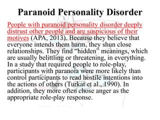 Paranoid Personality Disorder
People with paranoid personality disorder deeply
distrust other people and are suspicious of their
motives (APA, 2013). Because they believe that
everyone intends them harm, they shun close
relationships. They find “hidden” meanings, which
are usually belittling or threatening, in everything.
In a study that required people to role-play,
participants with paranoia were more likely than
control participants to read hostile intentions into
the actions of others (Turkat et al., 1990). In
addition, they more often chose anger as the
appropriate role-play response.
 