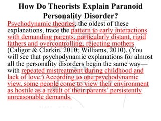 How Do Theorists Explain Paranoid
Personality Disorder?
Psychodynamic theories, the oldest of these
explanations, trace the pattern to early interactions
with demanding parents, particularly distant, rigid
fathers and overcontrolling, rejecting mothers
(Caligor & Clarkin, 2010; Williams, 2010). (You
will see that psychodynamic explanations for almost
all the personality disorders begin the same way—
with repeated mistreatment during childhood and
lack of love.) According to one psychodynamic
view, some people come to view their environment
as hostile as a result of their parents’ persistently
unreasonable demands.
 