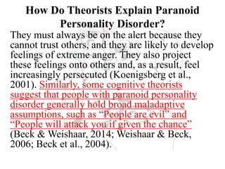 How Do Theorists Explain Paranoid
Personality Disorder?
They must always be on the alert because they
cannot trust others, and they are likely to develop
feelings of extreme anger. They also project
these feelings onto others and, as a result, feel
increasingly persecuted (Koenigsberg et al.,
2001). Similarly, some cognitive theorists
suggest that people with paranoid personality
disorder generally hold broad maladaptive
assumptions, such as “People are evil” and
“People will attack you if given the chance”
(Beck & Weishaar, 2014; Weishaar & Beck,
2006; Beck et al., 2004).
 