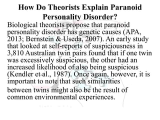 How Do Theorists Explain Paranoid
Personality Disorder?
Biological theorists propose that paranoid
personality disorder has genetic causes (APA,
2013; Bernstein & Useda, 2007). An early study
that looked at self-reports of suspiciousness in
3,810 Australian twin pairs found that if one twin
was excessively suspicious, the other had an
increased likelihood of also being suspicious
(Kendler et al., 1987). Once again, however, it is
important to note that such similarities
between twins might also be the result of
common environmental experiences.
 