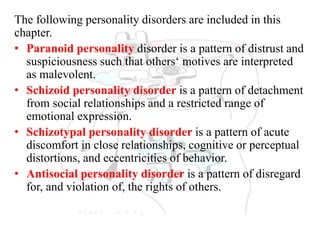 The following personality disorders are included in this
chapter.
• Paranoid personality disorder is a pattern of distrust and
suspiciousness such that others‘ motives are interpreted
as malevolent.
• Schizoid personality disorder is a pattern of detachment
from social relationships and a restricted range of
emotional expression.
• Schizotypal personality disorder is a pattern of acute
discomfort in close relationships, cognitive or perceptual
distortions, and eccentricities of behavior.
• Antisocial personality disorder is a pattern of disregard
for, and violation of, the rights of others.
 