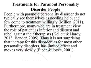 Treatments for Paranoid Personality
Disorder People
People with paranoid personality disorder do not
typically see themselves as needing help, and
few come to treatment willingly (Millon, 2011).
Furthermore, many who are in treatment view
the role of patient as inferior and distrust and
rebel against their therapists (Kellett & Hardy,
2013; Bender, 2005). Thus it is not surprising
that therapy for this disorder, as for most other
personality disorders, has limited effect and
moves very slowly (Piper & Joyce, 2001).
 