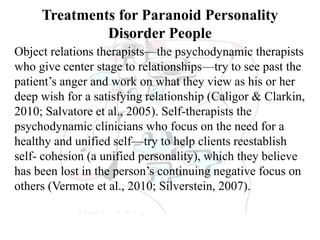 Treatments for Paranoid Personality
Disorder People
Object relations therapists—the psychodynamic therapists
who give center stage to relationships—try to see past the
patient’s anger and work on what they view as his or her
deep wish for a satisfying relationship (Caligor & Clarkin,
2010; Salvatore et al., 2005). Self-therapists the
psychodynamic clinicians who focus on the need for a
healthy and unified self—try to help clients reestablish
self- cohesion (a unified personality), which they believe
has been lost in the person’s continuing negative focus on
others (Vermote et al., 2010; Silverstein, 2007).
 