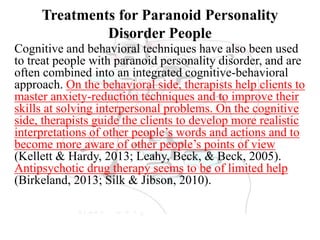 Treatments for Paranoid Personality
Disorder People
Cognitive and behavioral techniques have also been used
to treat people with paranoid personality disorder, and are
often combined into an integrated cognitive-behavioral
approach. On the behavioral side, therapists help clients to
master anxiety-reduction techniques and to improve their
skills at solving interpersonal problems. On the cognitive
side, therapists guide the clients to develop more realistic
interpretations of other people’s words and actions and to
become more aware of other people’s points of view
(Kellett & Hardy, 2013; Leahy, Beck, & Beck, 2005).
Antipsychotic drug therapy seems to be of limited help
(Birkeland, 2013; Silk & Jibson, 2010).
 