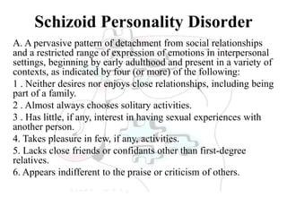 Schizoid Personality Disorder
A. A pervasive pattern of detachment from social relationships
and a restricted range of expression of emotions in interpersonal
settings, beginning by early adulthood and present in a variety of
contexts, as indicated by four (or more) of the following:
1 . Neither desires nor enjoys close relationships, including being
part of a family.
2 . Almost always chooses solitary activities.
3 . Has little, if any, interest in having sexual experiences with
another person.
4. Takes pleasure in few, if any, activities.
5. Lacks close friends or confidants other than first-degree
relatives.
6. Appears indifferent to the praise or criticism of others.
 