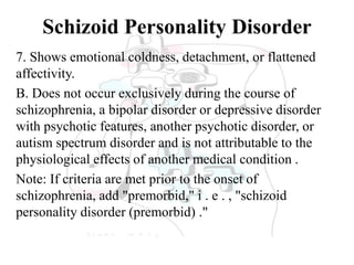 Schizoid Personality Disorder
7. Shows emotional coldness, detachment, or flattened
affectivity.
B. Does not occur exclusively during the course of
schizophrenia, a bipolar disorder or depressive disorder
with psychotic features, another psychotic disorder, or
autism spectrum disorder and is not attributable to the
physiological effects of another medical condition .
Note: If criteria are met prior to the onset of
schizophrenia, add "premorbid," i . e . , "schizoid
personality disorder (premorbid) ."
 