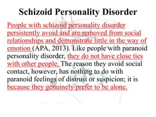 Schizoid Personality Disorder
People with schizoid personality disorder
persistently avoid and are removed from social
relationships and demonstrate little in the way of
emotion (APA, 2013). Like people with paranoid
personality disorder, they do not have close ties
with other people. The reason they avoid social
contact, however, has nothing to do with
paranoid feelings of distrust or suspicion; it is
because they genuinely prefer to be alone.
 