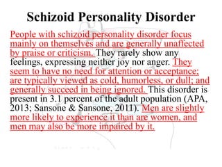 Schizoid Personality Disorder
People with schizoid personality disorder focus
mainly on themselves and are generally unaffected
by praise or criticism. They rarely show any
feelings, expressing neither joy nor anger. They
seem to have no need for attention or acceptance;
are typically viewed as cold, humorless, or dull; and
generally succeed in being ignored. This disorder is
present in 3.1 percent of the adult population (APA,
2013; Sansone & Sansone, 2011). Men are slightly
more likely to experience it than are women, and
men may also be more impaired by it.
 