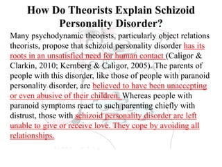 How Do Theorists Explain Schizoid
Personality Disorder?
Many psychodynamic theorists, particularly object relations
theorists, propose that schizoid personality disorder has its
roots in an unsatisfied need for human contact (Caligor &
Clarkin, 2010; Kernberg & Caligor, 2005). The parents of
people with this disorder, like those of people with paranoid
personality disorder, are believed to have been unaccepting
or even abusive of their children. Whereas people with
paranoid symptoms react to such parenting chiefly with
distrust, those with schizoid personality disorder are left
unable to give or receive love. They cope by avoiding all
relationships.
 