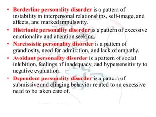 • Borderline personality disorder is a pattern of
instability in interpersonal relationships, self-image, and
affects, and marked impulsivity.
• Histrionic personality disorder is a pattern of excessive
emotionality and attention seeking.
• Narcissistic personality disorder is a pattern of
grandiosity, need for admiration, and lack of empathy.
• Avoidant personality disorder is a pattern of social
inhibition, feelings of inadequacy, and hypersensitivity to
negative evaluation.
• Dependent personality disorder is a pattern of
submissive and clinging behavior related to an excessive
need to be taken care of.
 