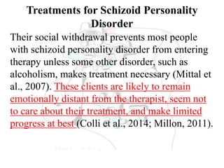 Treatments for Schizoid Personality
Disorder
Their social withdrawal prevents most people
with schizoid personality disorder from entering
therapy unless some other disorder, such as
alcoholism, makes treatment necessary (Mittal et
al., 2007). These clients are likely to remain
emotionally distant from the therapist, seem not
to care about their treatment, and make limited
progress at best (Colli et al., 2014; Millon, 2011).
 