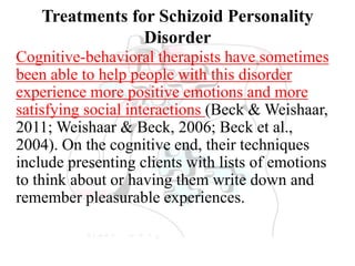 Treatments for Schizoid Personality
Disorder
Cognitive-behavioral therapists have sometimes
been able to help people with this disorder
experience more positive emotions and more
satisfying social interactions (Beck & Weishaar,
2011; Weishaar & Beck, 2006; Beck et al.,
2004). On the cognitive end, their techniques
include presenting clients with lists of emotions
to think about or having them write down and
remember pleasurable experiences.
 
