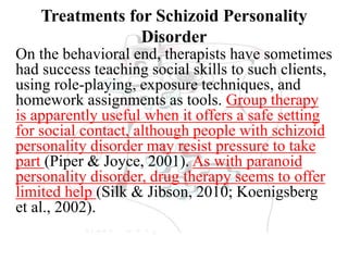 Treatments for Schizoid Personality
Disorder
On the behavioral end, therapists have sometimes
had success teaching social skills to such clients,
using role-playing, exposure techniques, and
homework assignments as tools. Group therapy
is apparently useful when it offers a safe setting
for social contact, although people with schizoid
personality disorder may resist pressure to take
part (Piper & Joyce, 2001). As with paranoid
personality disorder, drug therapy seems to offer
limited help (Silk & Jibson, 2010; Koenigsberg
et al., 2002).
 