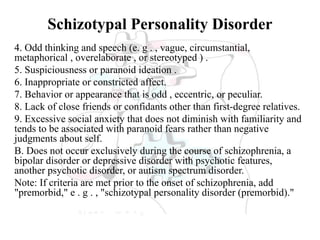 Schizotypal Personality Disorder
4. Odd thinking and speech (e. g . , vague, circumstantial,
metaphorical , overelaborate , or stereotyped ) .
5. Suspiciousness or paranoid ideation .
6. Inappropriate or constricted affect.
7. Behavior or appearance that is odd , eccentric, or peculiar.
8. Lack of close friends or confidants other than first-degree relatives.
9. Excessive social anxiety that does not diminish with familiarity and
tends to be associated with paranoid fears rather than negative
judgments about self.
B. Does not occur exclusively during the course of schizophrenia, a
bipolar disorder or depressive disorder with psychotic features,
another psychotic disorder, or autism spectrum disorder.
Note: If criteria are met prior to the onset of schizophrenia, add
"premorbid," e . g . , "schizotypal personality disorder (premorbid)."
 