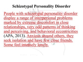 Schizotypal Personality Disorder
People with schizotypal personality disorder
display a range of interpersonal problems
marked by extreme discomfort in close
relationships, very odd patterns of thinking
and perceiving, and behavioral eccentricities
(APA, 2013). Anxious around others, they
seek isolation and have few close friends.
Some feel intensely lonely.
 