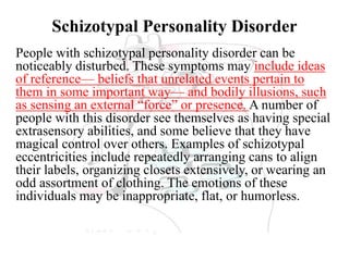 Schizotypal Personality Disorder
People with schizotypal personality disorder can be
noticeably disturbed. These symptoms may include ideas
of reference— beliefs that unrelated events pertain to
them in some important way— and bodily illusions, such
as sensing an external “force” or presence. A number of
people with this disorder see themselves as having special
extrasensory abilities, and some believe that they have
magical control over others. Examples of schizotypal
eccentricities include repeatedly arranging cans to align
their labels, organizing closets extensively, or wearing an
odd assortment of clothing. The emotions of these
individuals may be inappropriate, flat, or humorless.
 