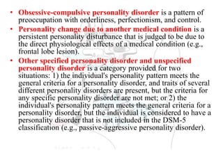 • Obsessive-compulsive personality disorder is a pattern of
preoccupation with orderliness, perfectionism, and control.
• Personality change due to another medical condition is a
persistent personality disturbance that is judged to be due to
the direct physiological effects of a medical condition (e.g.,
frontal lobe lesion).
• Other specified personality disorder and unspecified
personality disorder is a category provided for two
situations: 1) the individual's personality pattern meets the
general criteria for a personality disorder, and traits of several
different personality disorders are present, but the criteria for
any specific personality disorder are not met; or 2) the
individual's personality pattern meets the general criteria for a
personality disorder, but the individual is considered to have a
personality disorder that is not included in the DSM-5
classification (e.g., passive-aggressive personality disorder).
 