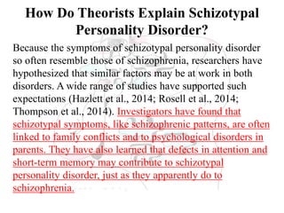 How Do Theorists Explain Schizotypal
Personality Disorder?
Because the symptoms of schizotypal personality disorder
so often resemble those of schizophrenia, researchers have
hypothesized that similar factors may be at work in both
disorders. A wide range of studies have supported such
expectations (Hazlett et al., 2014; Rosell et al., 2014;
Thompson et al., 2014). Investigators have found that
schizotypal symptoms, like schizophrenic patterns, are often
linked to family conflicts and to psychological disorders in
parents. They have also learned that defects in attention and
short-term memory may contribute to schizotypal
personality disorder, just as they apparently do to
schizophrenia.
 