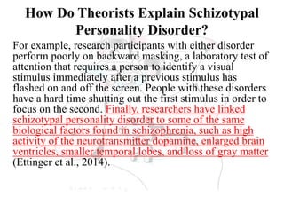 How Do Theorists Explain Schizotypal
Personality Disorder?
For example, research participants with either disorder
perform poorly on backward masking, a laboratory test of
attention that requires a person to identify a visual
stimulus immediately after a previous stimulus has
flashed on and off the screen. People with these disorders
have a hard time shutting out the first stimulus in order to
focus on the second. Finally, researchers have linked
schizotypal personality disorder to some of the same
biological factors found in schizophrenia, such as high
activity of the neurotransmitter dopamine, enlarged brain
ventricles, smaller temporal lobes, and loss of gray matter
(Ettinger et al., 2014).
 