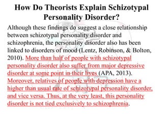 How Do Theorists Explain Schizotypal
Personality Disorder?
Although these findings do suggest a close relationship
between schizotypal personality disorder and
schizophrenia, the personality disorder also has been
linked to disorders of mood (Lentz, Robinson, & Bolton,
2010). More than half of people with schizotypal
personality disorder also suffer from major depressive
disorder at some point in their lives (APA, 2013).
Moreover, relatives of people with depression have a
higher than usual rate of schizotypal personality disorder,
and vice versa. Thus, at the very least, this personality
disorder is not tied exclusively to schizophrenia.
 