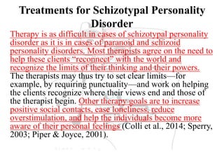 Treatments for Schizotypal Personality
Disorder
Therapy is as difficult in cases of schizotypal personality
disorder as it is in cases of paranoid and schizoid
personality disorders. Most therapists agree on the need to
help these clients “reconnect” with the world and
recognize the limits of their thinking and their powers.
The therapists may thus try to set clear limits—for
example, by requiring punctuality—and work on helping
the clients recognize where their views end and those of
the therapist begin. Other therapy goals are to increase
positive social contacts, ease loneliness, reduce
overstimulation, and help the individuals become more
aware of their personal feelings (Colli et al., 2014; Sperry,
2003; Piper & Joyce, 2001).
 